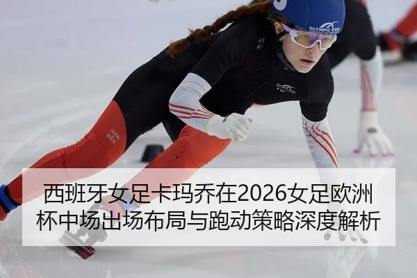 西班牙女足卡玛乔在2026女足欧洲杯中场出场布局与跑动策略深度解析