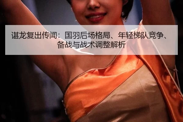 谌龙复出传闻：国羽后场格局、年轻梯队竞争、备战与战术调整解析