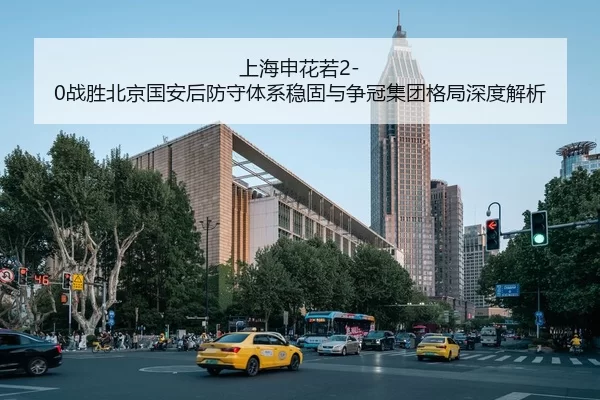 上海申花若2-0战胜北京国安后防守体系稳固与争冠集团格局深度解析