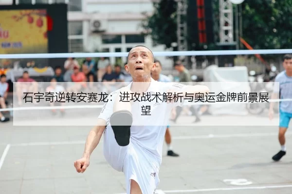 石宇奇逆转安赛龙：进攻战术解析与奥运金牌前景展望